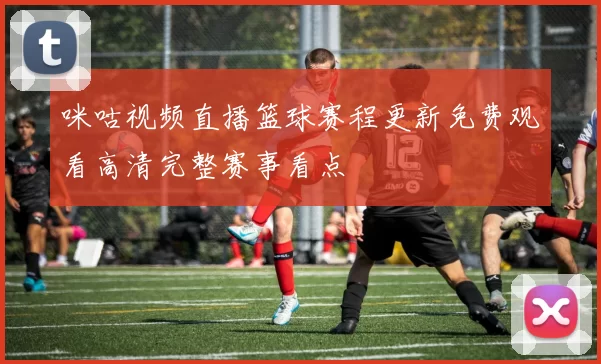 咪咕视频直播篮球赛程更新免费观看高清完整赛事看点