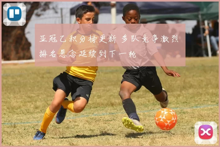亚冠乙积分榜更新 多队竞争激烈 排名悬念延续到下一轮