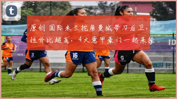 原创 国际米兰挖角曼城带刀后卫，性价比超高，4大意甲豪门一起来抢人