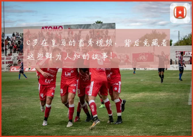 c罗在皇马的首秀视频,背后竟藏着这些鲜为人知的故事!