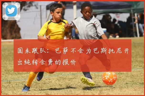 国米跟队：巴萨不会为巴斯托尼开出纯转会费的报价