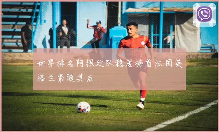世界排名阿根廷队稳居榜首法国英格兰紧随其后