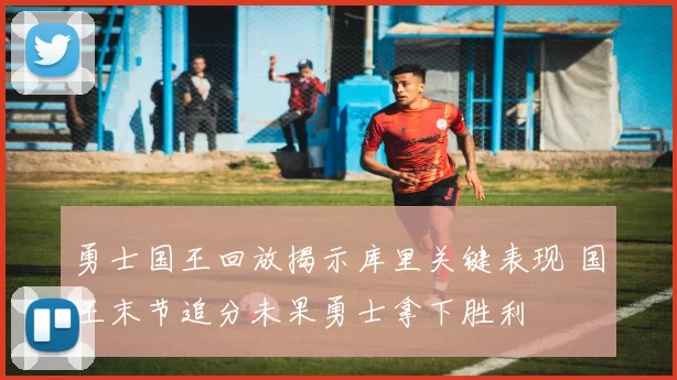 勇士国王回放揭示库里关键表现 国王末节追分未果勇士拿下胜利
