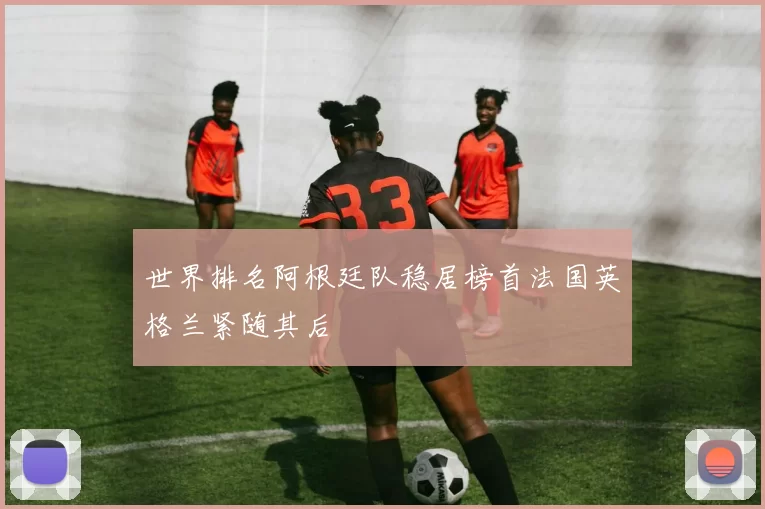 世界排名阿根廷队稳居榜首法国英格兰紧随其后