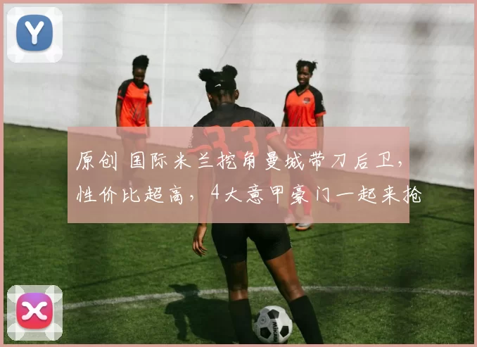 原创 国际米兰挖角曼城带刀后卫，性价比超高，4大意甲豪门一起来抢人