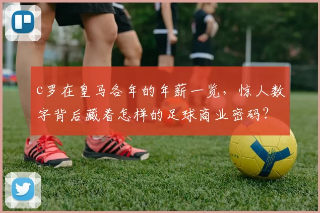 c罗在皇马各年的年薪一览，惊人数字背后藏着怎样的足球商业密码？