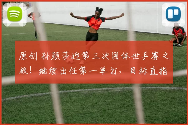 原创 孙颖莎迎第三次团体世乒赛之旅！继续出任第一单打，目标直指女团七连冠