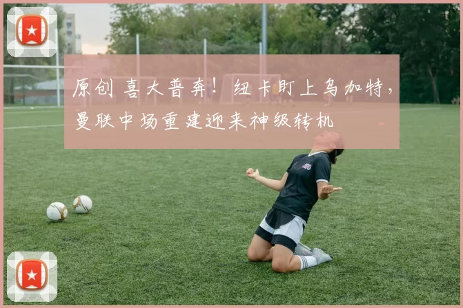 原创 喜大普奔!纽卡盯上乌加特,曼联中场重建迎来神级转机