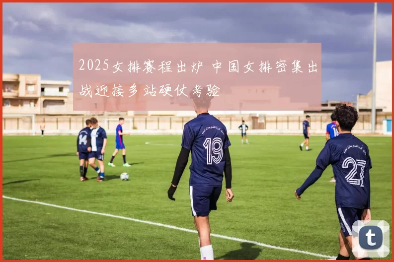 2025女排赛程出炉 中国女排密集出战迎接多站硬仗考验