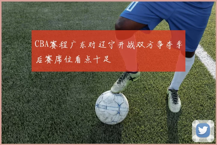 CBA赛程广东对辽宁开战双方争夺季后赛席位看点十足