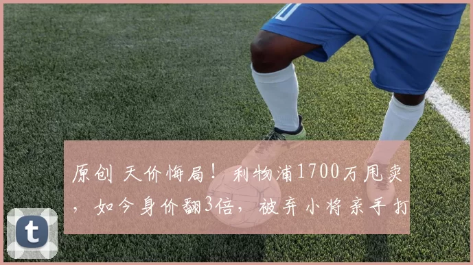 原创 天价悔局！利物浦1700万甩卖，如今身价翻3倍，被弃小将亲手打脸