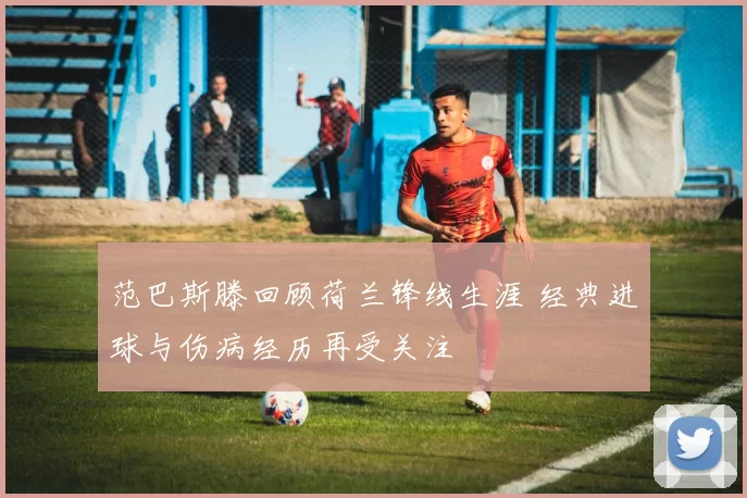 范巴斯滕回顾荷兰锋线生涯 经典进球与伤病经历再受关注