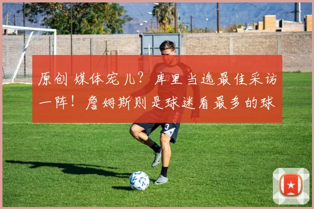 原创 媒体宠儿？库里当选最佳采访一阵！詹姆斯则是球迷看最多的球员！