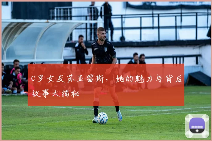 c罗女友苏亚雷斯,她的魅力与背后故事大揭秘