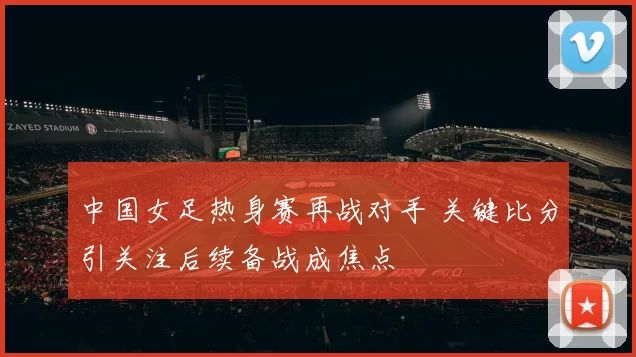 中国女足热身赛再战对手 关键比分引关注后续备战成焦点
