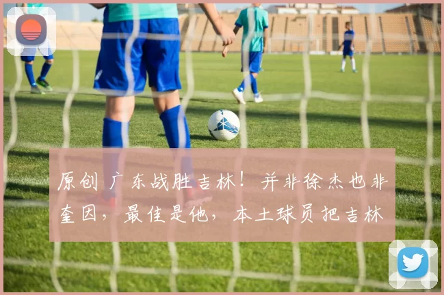 原创 广东战胜吉林!并非徐杰也非奎因,最佳是他,本土球员把吉林打投降