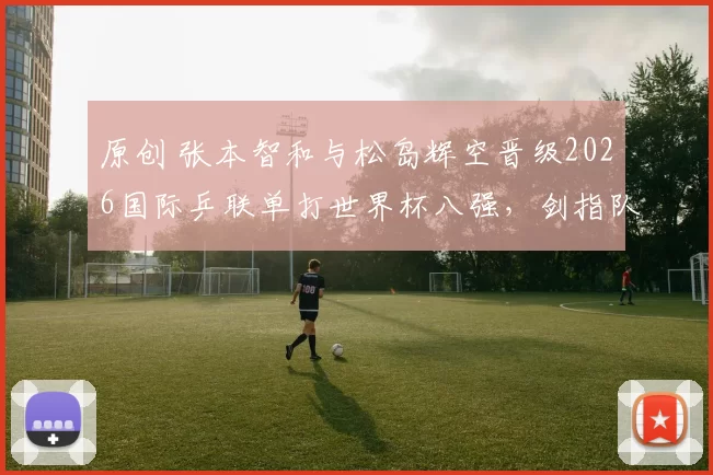 原创 张本智和与松岛辉空晋级2026国际乒联单打世界杯八强，剑指队史男单首冠