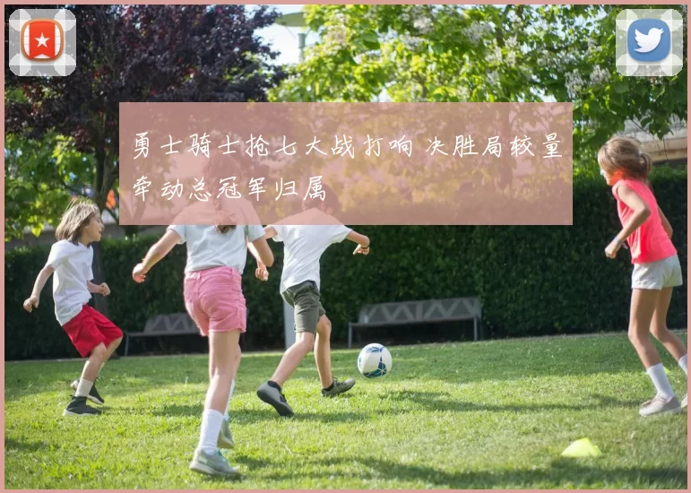 勇士骑士抢七大战打响 决胜局较量牵动总冠军归属