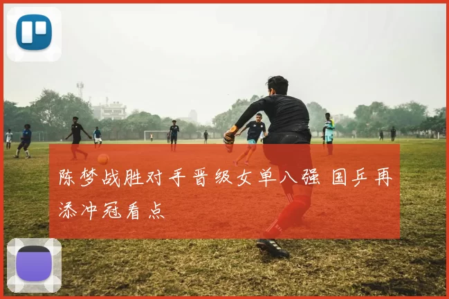 陈梦战胜对手晋级女单八强 国乒再添冲冠看点