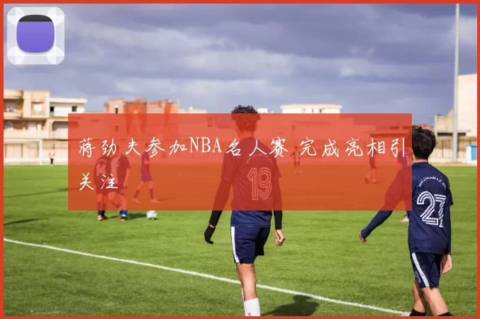 蒋劲夫参加NBA名人赛 完成亮相引关注